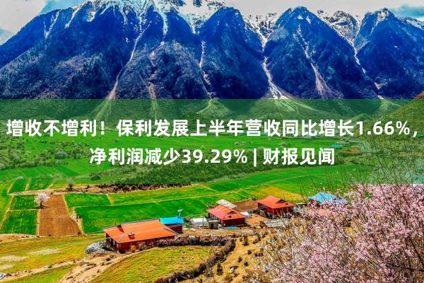 增收不增利！保利发展上半年营收同比增长1.66%，净利润减少39.29% | 财报见闻