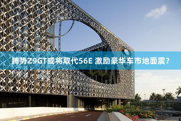 腾势Z9GT或将取代56E 激励豪华车市地面震？