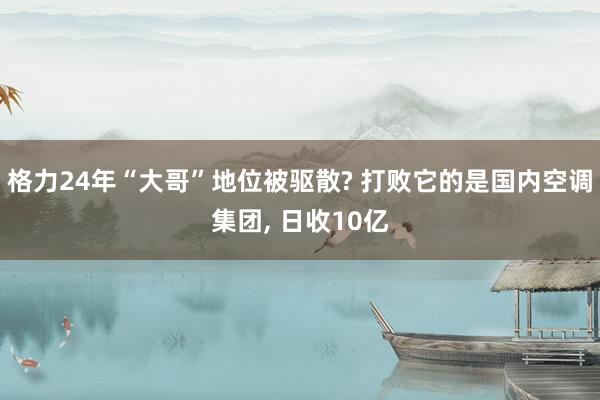 格力24年“大哥”地位被驱散? 打败它的是国内空调集团, 日收10亿