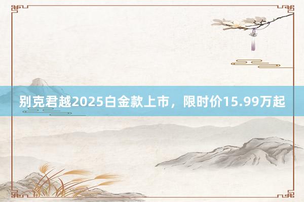 别克君越2025白金款上市，限时价15.99万起