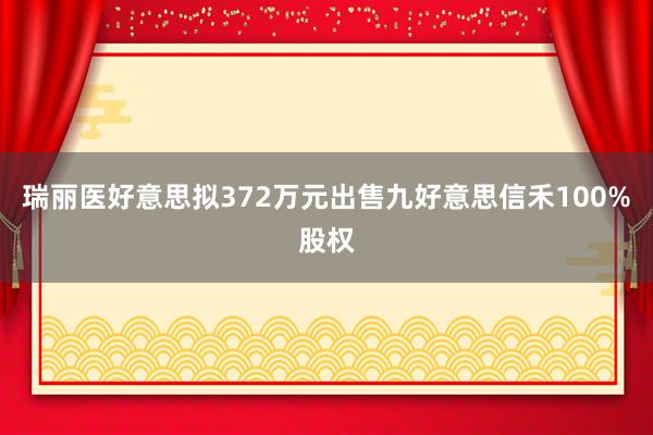 瑞丽医好意思拟372万元出售九好意思信禾100%股权