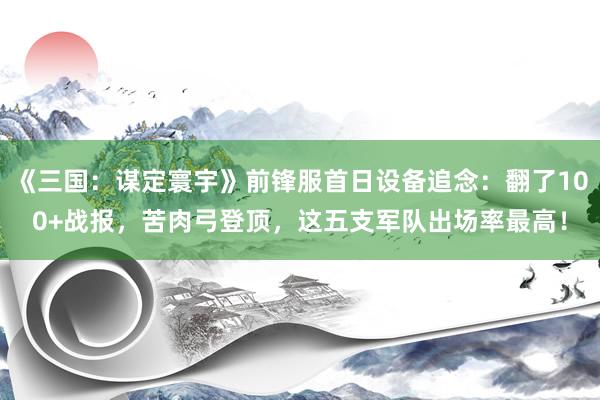 《三国：谋定寰宇》前锋服首日设备追念：翻了100+战报，苦肉弓登顶，这五支军队出场率最高！