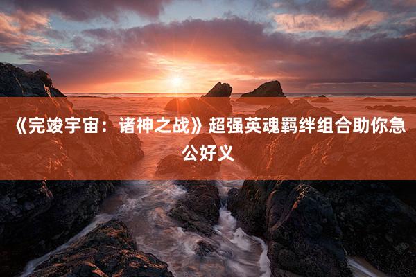 《完竣宇宙：诸神之战》超强英魂羁绊组合助你急公好义