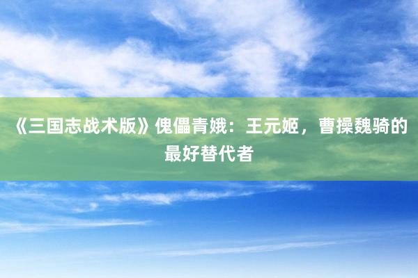 《三国志战术版》傀儡青娥:王元姬,曹操魏骑的最好替代者