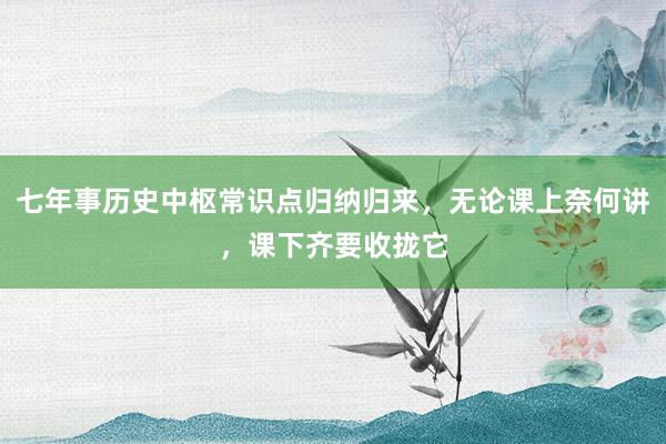 七年事历史中枢常识点归纳归来，无论课上奈何讲，课下齐要收拢它