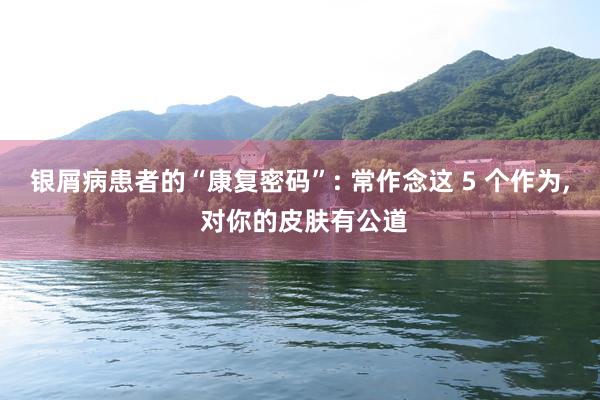 银屑病患者的“康复密码”: 常作念这 5 个作为, 对你的皮肤有公道