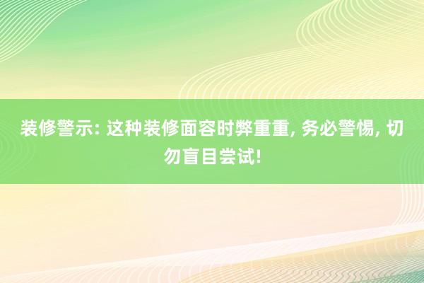 装修警示: 这种装修面容时弊重重, 务必警惕, 切勿盲目尝试!